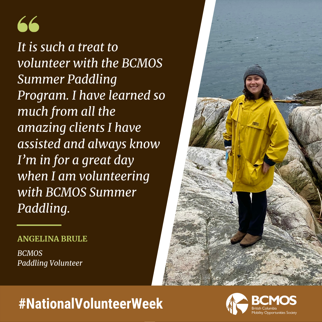 It is such a treat to volunteer with the BCMOS Summer Paddling Program. I have learned so much from all the amazing clients I have assisted and always know I’m in for a great day when I am volunteering with BCMOS Summer Paddling. Angelina Brule BCMOS paddling volunteer.
