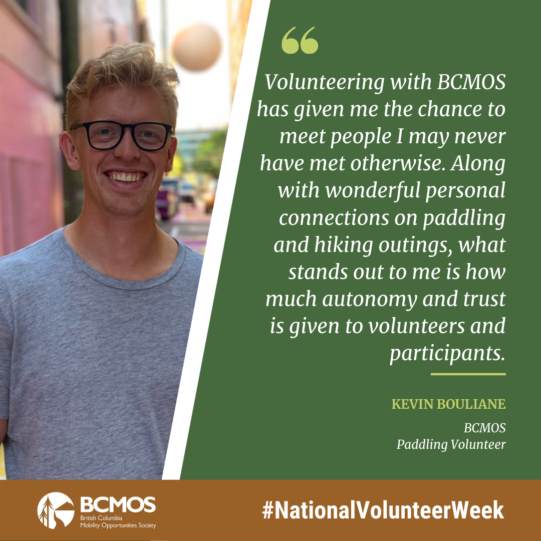 Volunteering with BCMOS has given me the chance to meet people I may never have met otherwise. Along with wonderful personal connections on paddling and hiking outings, what stands out to me is how much autonomy and trust is given to volunteers and participants. Kevin Bouliane, BCMOS Paddling Volunteer.
