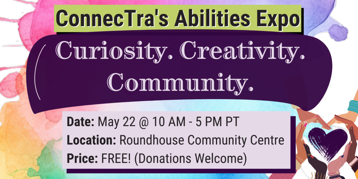 Rectangular graphic with bright and colourful splashes of greens, yellows, blues, purples, and pinks in watercolour style as the background. Over a green box, it reads, "ConnecTra's Abilities Expo," beneath a large dark purple swash with pale purple text, "Curiosity. Creativity. Community.” Below are the event's details in a pale purple rectangle. Date: May 22, 2024. 10 AM to 5 PM PT. Location: Roundhouse Community Centre. Price: FREE (donations welcome). In the bottom right corner is a dark purple painted heart surrounded by many hands of diverse skin tones.