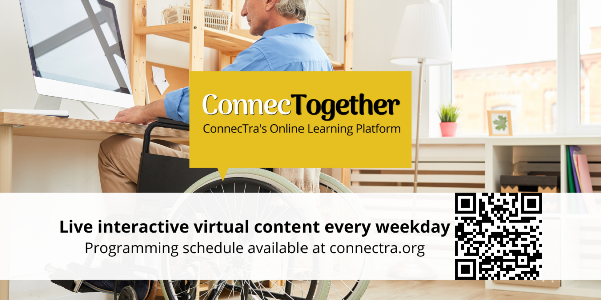 A graphic with a person in a wheelchair sitting at a computer as the background. There is the yellow ConnecTogether logo in the centre of the graphic, while a banner at the bottom, reads, "Live interactive virtual content every weekday Programming schedule available at connectra.org" beside that is a QR code that leads to the ConnecTra Calendar of Events webpage.